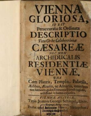 Vienna Gloriosa, Id Est Peraccurata & Ordinata Descriptio Toto Orbe Celeberrimae Caesareae Nec Non Archiducalis Residentiae Viennae : Una Cum Plateis, Templis, Palatiis, Aedibus, Aerariis, ac Armariis, omnibus tam Intraneis, quam Extraneis sciendi cupidis, utilissime in lucem exposita