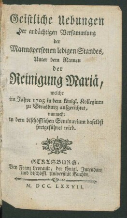 Geistliche Uebungen der andächtigen Versammlung der Mannspersonen ledigen Standes, Unter dem Namen der Reinigung Mariä, welche im Jahre 1705 in dem königl. Kollegium zu Strasburg aufgerichtet, nunmehr in dem bischöfflichen Seminarium daselbst fortgeführet wird