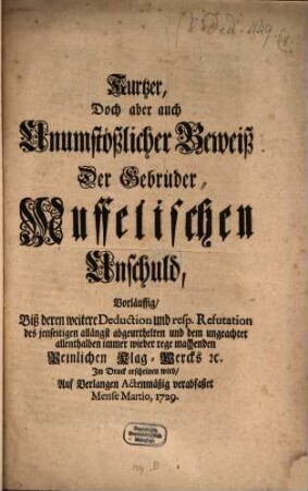 Kurtzer, Doch aber auch Unumstößlicher Beweiß Der Gebrüder Muffelischen Unschuld Vorläuffig, Biß deren weitere Deduction und resp. Refutation des jenseitigen allängst abgeurthelten und dem ungeachtet allenthalben immer wieder rege machenden Peinlichen Klag-Wercks [et]c. Im Druck erscheinen wird, Auf Verlangen Actenmäßig verabfaßet Mense Martio, 1729.