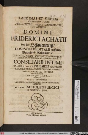 Lacrymas Et Suspiria Acerbissimo Funeri Per-Illustris Atqve Excellentissimi Domini, Domini Friderici Achatii von der Schulenburg, Domini Hæreditarii in Helen, Betzendorff, Rahmstett, [et]c. ... Ducum Brunsvicensium Ac Luneburgensium Consiliarii Intimi Dicasterii Aulici Præsidis Gravissimi, Rerumque Metallicarum Præfecti Supremi Domini Nostri Ac Patroni Benignissimi, D. VII. Cal. Jun. A. M DCCI. Defuncti, Merito Impendimus Multorum Maximorumque Ejus Beneficiorum Memores Alumni Schulenburgici In Academia Julia