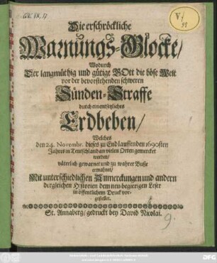 Die erschröckliche Warnungs-Glocke/ Wodurch der langmüthig und gütige Gott Die böse Welt vor der bevorstehenden schweren Sünden-Straffe durch ein entsetzliches Erdbeben/ Welches den 24. Novembr. dieses zu End lauffenden 1690sten Jahres in Teutschland an vielen Orten gemercket worden/ väterlich gewarnet und zu wahrer Buße ermahnet/ Mit unterschiedlichen Anmerckungen und andern dergleichen Historien dem neu-begierigen Leser in öffentlichem Druck vorgestellet.