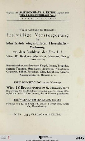 Wegen Auflösung des Haushaltes - freiwillige Versteigerung der künstlerisch eingerichteten Herrschafts-Wohnung aus dem Nachlasse der Frau L. J., Wien, IV. Brucknerstraße Nr. 6, Mezzanin, Tür 3, Telefon U-47-2-19 : Kunstmobiliar, ein Steinway-Flügel, Luster, Teppiche, Spitzen, Textilien, Ölgemälde, Aquarelle, Miniaturen, Gravuren, Silber, Porzellan, Glas, Elfenbein, Nippes, Kamingarnituren, Hausrat usw. ; freiwillige Versteigerung dortselbst: 20., und 21. Februar 1934