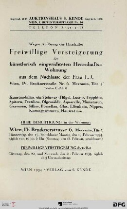 Wegen Auflösung des Haushaltes - freiwillige Versteigerung der künstlerisch eingerichteten Herrschafts-Wohnung aus dem Nachlasse der Frau L. J., Wien, IV. Brucknerstraße Nr. 6, Mezzanin, Tür 3, Telefon U-47-2-19 : Kunstmobiliar, ein Steinway-Flügel, Luster, Teppiche, Spitzen, Textilien, Ölgemälde, Aquarelle, Miniaturen, Gravuren, Silber, Porzellan, Glas, Elfenbein, Nippes, Kamingarnituren, Hausrat usw. ; freiwillige Versteigerung dortselbst: 20., und 21. Februar 1934