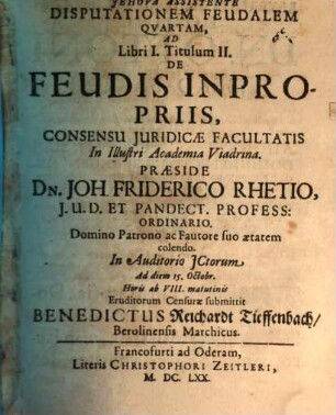 Disputationem Feudalem Quartam, Ad Libri I. Titulum II. De Feudis Inpropriis, Consensu Iuridicae Facultatis In Illustri Academia Viadrina. Praeside Dn. Joh. Friderico Rhetio, I.U.D. Et Pandect. Profess: Ordinario. Domino Patrono ac Fautore suo aetatem colendo. In Auditorio ICtorum Ad diem 15. Octobr. ... Eruditorum Censurae submittit Benedictus Reichardt Tieffenbach, Berolensis Marchicus.