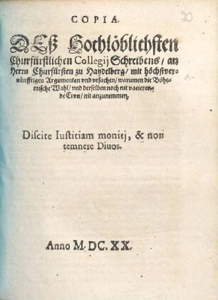 Copia. Deß Hochlöblichsten Churfürstlichen Collegii Schreibens an Herrn Churfürsten zu Haydelberg mit höchstvernünfftigen Argumenten und ursachen warumen die Böhemische Wahl und derselben noch nit vacierende Cron nit anzunemmen