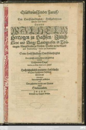 Glükkwünschender Zuruff/ An Den Durchläuchtigsten/ Hochgebohrnen Fürsten und Herrn/ Herrn Wilhelm Hertzogen zu Sachsen/ Jülich/ Cleve und Berg/ Landgrafen in Thüringen/ MargGrafen zu Meissen/ Grafen zu der Markk und Ravensburg/ Herrn zu Ravenstein/ als Seine HochFürstliche Durchläuchtigkeit an Dero ... Nahmens-Tage/ war der 28. Mäy dieses 1658. Jahrs/ die ... erneuerte Hof-Kirche in ... Weimar einweihete ... geschehen von Den gesamten anietzo aus Weimar allhier Studierenden