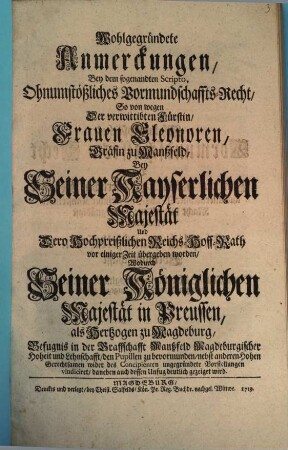 Wohlgegründete Anmerckungen, Bey dem sogenandten Scripto, Ohnumstößliches Vormundschaffts-Recht, so von wegen Der verwittibten Fürstin Eleonoren, Gräfin zu Manßfeld, Bey Seiner Kayserlichen Majestät Und dero Hochpreißlichen Reichs-Hoff-Rath vor einger Zeit übergeben worden, Wodurch Seiner Königlichen Majestät in Preussen, als Hertzogen zu Magdeburg, Befugnis in der Graffschaft Manßfeld Magdeburgischer Hoheit und Lehnschafft, den Pupillen zu bervormunden, nebst anderen Hohen Gerechtsamen wider des Cocipienten ungegründete Vorstellungen vindiciret, daneben auch dessen Unfug deutlich gezeiget wird