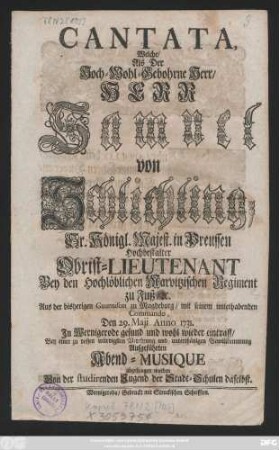 Cantata, Welche, Als Der Hoch-Wohl-Gebohrne Herr, Herr Samuel von Schlichting, Sr. Königl. Majest. in Preussen Hochbestalter Obrist-Lieutenant Bey den Hochlöblichen Marvitzischen Regiment zu Fuß, [et]c. Aus der bisherigen Guarnison zu Magdeburg, mit seinem unterhabenden Commando, Den 29. Maji Anno 1731. In Wernigerode gesund und wohl wieder eintraff, Bey einer zu dessen würdigsten Verehrung und unterthänigen Bewillkommung Aufgeführten Abend-Musique abgesungen worden Von der studirenden Jugend der Stadt-Schulen daselbst
