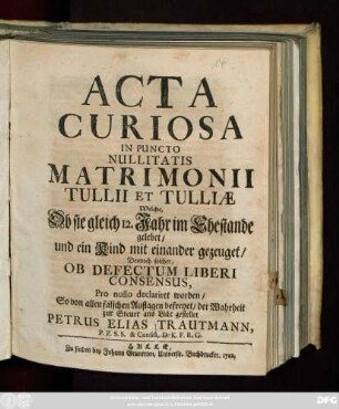 Acta Curiosa In Puncto Nullitatis Matrimonii Tullii et Tulliæ Welche, Ob sie gleich 12. Jahr im Ehestande gelebet, und ein Kind mit einander gezeuget, Dennoch solcher, Ob Defectum Liberi Consensus, Pro nullo declariret worden : So von allen falschen Auflagen befreyet, der Wahrheit zur Steuer ans Licht gestellet Petrus Elias Trautmann, P. Z. S. S. & Consist. D. K. F. R. G.