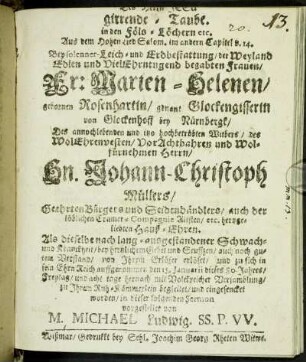 Des Herrn JESu girrende-Taube in den Föls-Löchern etc. : Aus dem Hohen Lied Salom. im andern Capitel v. 14. Bey solenner- Leich- und Erdbestattung/ der Weyland Edlen und VielEhrntugend begabten Frauen/ Fr: Marien-Helenen/ gebornen Rosenhartin/ genant Glockengisserin von Glockenhoff bey Nürnbergk/ Des annochlebenden und itzo hochbetrübten Witbers/ des WolEhrenvesten/ VorAchtbahren und Wolfürnehmen Herrn/ Hn. Johann-Christoph Müllers/ Geehrten Bürgers und Seidenhändlers/ auch der löblichen Cramer-Compaignie Altisten/ etc. hertzgeliebten Hauß-Ehren. Als dieselbe nach lang-ausgestandener Schwach- und Kranckheit/ bey hertzlichem Gebet und Seuffzen/ auch noch gutem Verstand/ von Ihrem Erlöser erlöset/ und zu sich in sein EhrnReich auffgenommen den 15. Januarii dieses 80. Jahres/ Freytag/ und acht tage hernach mit Volckreicher Versamblung/ zu Ihrem Ruh-Kämmerlein begleitet/ und eingesencket worden/ in dieser folgenden Sermon vorgestellet