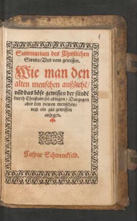 Summarium des Christlichen || Streits/ Vnd vom gewissen.|| Wie man den || alten menschen außziehẽ/|| vñd das bœse gewissen der suendẽ || durch Christum sol ablegen/ Dargegen || aber den newen menschen/ vnd ein g°ut gewissen || anlegen.|| Caspar Schwenckfeld.||
