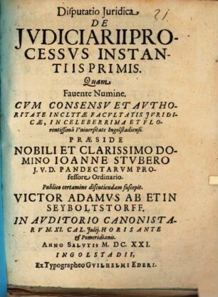 Disputatio Iuridica De Iudiciarii processus instantiis primis : quam favente numine cum concessu et authoritate inclytae facultatis juridicae, in celeberrima et florentissima Universitate Ingolstadiensi ... ; in Auditorio Canonistarum XI. Cal. Julij. Horis ante et pomeridianis. Anno Salutis M.DC.XXI.