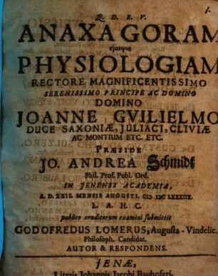 Anaxagoram eiusque Physiologiam Rectore Magnificentissimo Serenissimo Principe Ac Domino Domino Joanne Guilielmo Duce Saxoniae, Iuliaci, Cliviae Ac Montium Etc. Etc. Praeside Jo. Andrea Schmidt Phil. Prof. Publ. Ord. In Ienensi Academia, A.D. XXII. Mensis Augusti. MDCLXXXIIX. L.A.H.C. publico eruditorum examini submittit Godofredus Lomerus, Augusta-Vindelic. Philosoph. Candidat. Autor & Respondens
