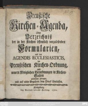 Preußische Kirchen-Agenda, Oder Verzeichniß der in der Kirchen öffentlich vorzulesenden Formularien, aus den Agendis Ecclesiasticis, der Preußischen Kirchen-Ordnung, und neuern Königlichen Verordnungen in Kirchen-Sachen zusammen getragen, und auf vieler Begehren dem Druck überlassen