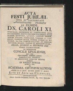Acta Festi Iubilaei, Iussu Et Auctoritate Augustissimi Principis Et Domini, Dn. Caroli XI. Svedorum, Gothorum Et Vandalorum Regis Potentissimi, Magni Principis Finlandiae ... In Memoriam Concilii Upsaliensis, Quo Ipso Centesimo Abhinc Anno Emendatior Exhibita In Augustanis Comitiis Religio Publice In Regno Sveciae Asserta Est, Ab Academia Gryphiswaldensi Anno MDCXCIII. Mense Febr. Et Mart. Rite Et Apprime Celebrati