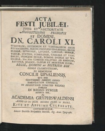 Acta Festi Iubilaei, Iussu Et Auctoritate Augustissimi Principis Et Domini, Dn. Caroli XI. Svedorum, Gothorum Et Vandalorum Regis Potentissimi, Magni Principis Finlandiae ... In Memoriam Concilii Upsaliensis, Quo Ipso Centesimo Abhinc Anno Emendatior Exhibita In Augustanis Comitiis Religio Publice In Regno Sveciae Asserta Est, Ab Academia Gryphiswaldensi Anno MDCXCIII. Mense Febr. Et Mart. Rite Et Apprime Celebrati