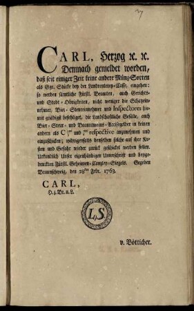 Carl, Herzog [et]c. [et]c. Demnach gemeldet worden, daß seit einiger Zeit keine andere Münz-Sorten als Ggr. Stücke bey der Landrenterey-Casse, eingehen: so werden sämtliche Fürstl. Beamten ... befehliget, die Landschaftliche Gefälle, auch Bier- Steur- und Branntweins-Accisegelder in ... C 1/3tel und 1/6tel ... anzunehmen und einzuschicken ... : Gegeben Braunschweig, den 28ten Febr. 1763.