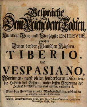 Gespräche In Dem Reiche derer Todten, Hundert Drey und Viertzigste Entrevuë, Zwischen Denen beyden Römischen Käysern, Tiberio, Und Vespasiano : Worinnen, nebst vielen sonderbaren Discursen, die Historie des Erstern, unter dessen Regierung der Heyland der Welt gecreutzigt worden, enthalten ist. Samt dem Kern derer neuesten Merckwürdigkeiten, und darüber gemachten curieusen Reflexionen