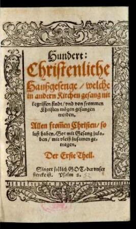 Hundert:|| Christenliche || Haußgesenge/ welche || in andern Kirchen gesang nit || begriffen sindt/ vnd von frommen || Christen mögen gesungen || werden.|| Allen from̃en Christen/ so || lust haben/ Got mit Gesang zulo=||ben/ mit vleiß zusamen ge=||tragen.|| Der Erste Theil.|| ... ||