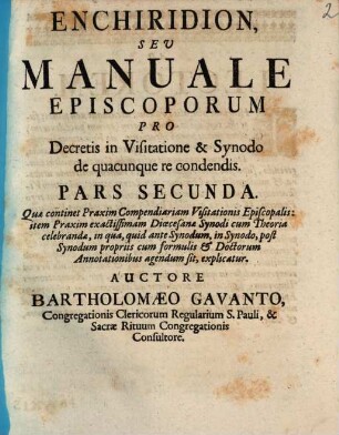 Enchiridion, Sev Manuale Episcoporum, Pro Decretis in Visitatione & Synodo, de quacunque re condendis, in duas partes divisum, Pars Secunda. Quæ continent Praxim Compendiariam Visitations Episcopalis: item Praxim exactissimam Diœcesane Synodi cum Theoria celebranda, ...