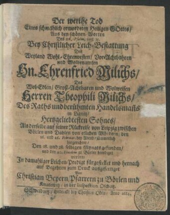 Der werthe Tod Eines schmählich ermordeten Heiligen Gottes/ Aus den schönen Worten Des 116. Psalm. vers. 15. Bey Christlicher Leich-Bestattung Des ... Ehrenfried Milichs/ Des ... Theophili Milichs/ Des Raths und ... Handelsman[n]s in Lignitz ... Sohnes : Als derselbe auf seiner Rückreise von Leipzig zwischen Börlen und Dahlen von etlichen Mördern/ den 16. und 26. Februar. ... jämmerlich hingerichtet/ Den 18. und 28. selbigen Monats gefunden/ und den 20. Eiusdem zu Börlen beerdiget worden
