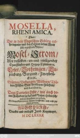Mosella, Rheni Amica. Oder: Der in dem Vogeischen Gebürg entspringende/ und bey Coblentz in den Rhein sich ergiessende/ schöne/ Mosel-Strom/ : Mit desselben/ an- und umligender Chur:Fürsten- und Herzog-Thümern [et]c. Trier/ Lothringen/ Luxenburg/ Burgund/ Zweybrücken [et]c. Städten/ Vestungen ... und Raritäten [et]c. Dem Curiosen Leser/ wie auch denen Reisenden/ zu Lust und Nutzen/ Historisch/ und in Kupffern vorgestellt. Mit beygefügter neuen Mappa/ dergleichen noch nicht zusehen gewesen