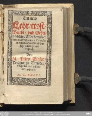 Ein new || Lehr/ trost/|| Beicht/|| vnd Gebet=||b[ue]chlein/ Allen betr[ue]bten || vnd angefochtenen/ Krancken || vnd sterbenden Menschen || sehr n[ue]tzlich/ vnd || tr[oe]stlich.|| Von || M. Petro Glaser/|| Prediger zu Dressden/|| Gestellet vnd zusam=||men gezogen.||