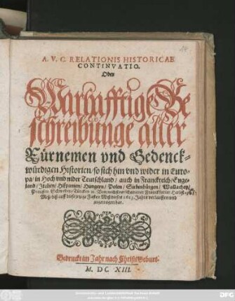 A. V. C. Relationis Historicae Continuatio. Oder Warhafftige Beschreibunge aller Fürnemen und Gedenckwürdigen Historien/ so sich hin und wider in Europa/ in Hoch und nider Teutschland/ auch in Franckreich/ Engeland/ Italien/ Hispanien/ Hungern/ Polen/ Siebenbürgen/ Wallachey/ Preussen Schweden/ Türckey [et]c. Von nechstverscheinener Franckfurter Herbst Meß/ biß auff diese jetzige Fasten Meß dieses 1613. Jahrs verlauffen und zugetragen hat