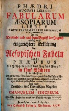 Phædri Augusti Liberti Fabularum Æsopiarum Libri V Recte Tandem Captui Puerorum Accomodati. Oder: Deutliche und nach dem Begriff der Jugend endlich recht eingerichtete Erklärung der Aesopischen Fabeln welche Phædrus ein Freygelassener des Kaysers Augusti in fünf Büchern hinterlassen : Worinnen die Constructiones gewiesen, die Lateinische Phrases mit Teutschen Redens-Arten erläutert, und die Sachen selbst mit zulänglichen Notis erkläret werden; nebst einem Teutschen und Lateinischen Register