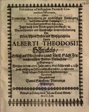 Fidelissima ad Sectandam Pacem & Concordiam Adhortatio, Oder, Treuhertzige Anmahnung zur unabläßigen Nachjagung des Friedes und der Heiligung, Aus der Epistel an die Ebreer Cap. 12. v. 14. ... Bey ansehnlicher und Volckreicher Leichen-Bestattung Des ... Herrn Alberti Theodosii Schrickels, Erblaß auf Gleichenberg ... Welcher in dem 1676. Jahr, am 8. Maji ... entschlaffen ...