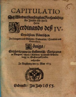 Capitulatio Deß Allerdurchleuchtigsten Großmächtigsten Fürsten und Herrn Herrn Ferdinands deß IV. Erwöhlten Römischen Zu Hungarn und Böheim/ Dalmatien/ Croatien und Sclavonien/ [et]c. Königs/ Ertzhertzogens zu Oesterreich/ Hertzogens zu Burgund/ Steyr/ Kärnten/ Crain und Würtenberg/ [et]c. Grafens zu Tyrol/ [et]c.