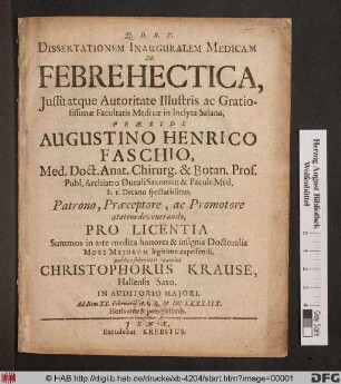 Dissertationem Inauguralem Medicam De Febre Hectica, Iussu atque Autoritate Illustris ac Gratiosissimae Facultatis Medicae in Inclyta Salana, Praeside Augustino Henrico Faschio, Med. Doct. ... Pro Licentia Summos in arte medica honores & insignia Doctoralia More Maiorum legitime capessendi, publico submittit examini Christophorus Krause, Hallensis Saxo. In Auditorio Maiori, Ad diem XX. Februarii A.O.R. MDCLXXXIIX. Horis ante & pomeridianis