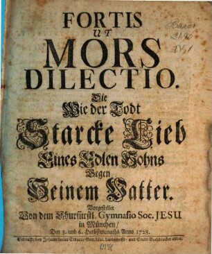 Fortis Ut Mors Dilectio : Die Wie der Todt Starcke Lieb Eines Edlen Sohns Gegen Seinem Vatter. Vorgestellet Von dem Churfürstl. Gymnasio Soc. Jesu in München, Den 3. und 6. Herbstmonaths Anno 1728.