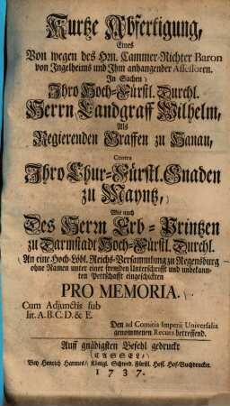 Kurtze Abfertigung, Eines von wegen des Hrn. Cammer-Richter Baron von Ingelheims und Ihm anhangender Assessoren. In Sachen ... Landgraff Wilhelm, als regierenden Graffen zu Hanau, contra Ihro Chur-Fürstl. Gnaden zu Mayntz ... an eine Hoch-Löbl. Reichs-Versammlung zu Regensburg ohne Namen ... eingeschickten Pro Memoria