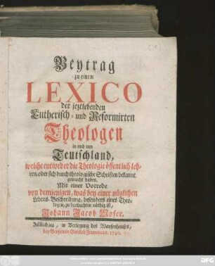 [Theil 1]: Beytrag zu einem Lexico der jeztlebenden Lutherisch- und Reformirten Theologen in und um Teutschland, welche entweder die Theologie öffentlich lehren, oder sich durch theologische Schriften bekannt gemacht haben : Mit einer Vorrede von demjenigen, was bey einer nüzlichen Lebens-Beschreibung, besonders eines Theologen, zu beobachten nöthig ist