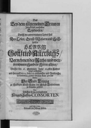 Das Bey dem allgemeinen Trauren Insonderheit zugestossene Leydwesen : Durch den unvermutheten Todes-Fall Des ... Herrn Gottfried Auerbachs/ Vornehmen des Raths/ und weitberühmten Handels-Herrn allhier/ Welcher den 26. Septembr. dieses 1691. Jahres seligst verstorben/ und hierauff den 29. dieses in ansehnlicher und Volckreicher Versammlung zu seiner Grabes-Ruhe gebracht wurde/ Der Stadt Leipzig zu schuldigen Nach-Ruhm des Seligst-Verstorbenen zu Gemüthe geführet Von Etlichen Treu-verbundenen Freundschaffts-Consorten.