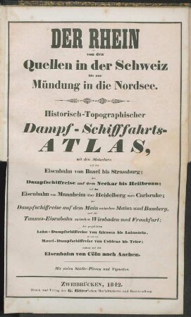 Der Rhein von den Quellen in der Schweiz bis zur Mündung in die Nordsee : historisch-topographischer Dampf-Schifffahrts-Atlas, mit den Abstechern auf der Eisenbahn von Basel bis Strassburg ; der Dampfschiffreise auf dem Neckar bis Heilbronn ; auf der Eisenbahn von Mannheim über Heidelberg nach Carlsruhe ... ; mit vielen Städte-Planen und Vignetten