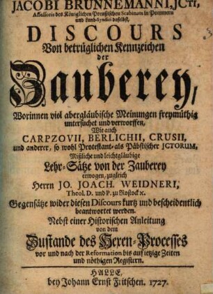 Jacobi Brunnemanni, Jcti, Assessoris des Königlichen Preußischen Scabinats in Pommern und Land-Syndici daselbst, Discours Von betrüglichen Kennzeichen der Zauberey : Worinnen viel abergläubische Meinungen freymüthig untersuchet und verworffen, Wie auch Carpzovii, Berlichii, Crusii, und anderer, so wohl Protestant- als Päbstischer JCtorum, Mißliche und leichtgläubige Lehr-Sätze von der Zauberey erwogen, zugleich Herrn Jo. Joach. Weidneri, Theol. D. und P. zu Rostock [et]c. Gegensätze wider diesen Discours kurtz und bescheidentlich beantwortet werden. Nebst einer Historischen Anleitung von dem Zustande des Hexen-Processes vor und nach der Reformation bis auf ietzige Zeiten und nöthigen Registern
