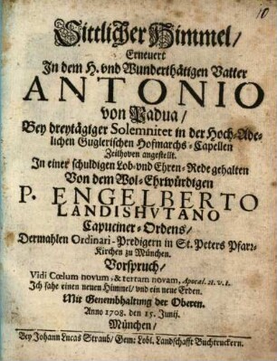 Sittlicher Himmel, Erneuert In dem H. vnd Wunderthätigen Vatter Antonio von Padua : Bey dreytägiger Solemnitet in der Hoch-Adelichen- Guglerischen Hofmarchs-Capellen Zeilhoven angestellt. In einer schuldigen Lob- vnd Ehren-Red gehalten
