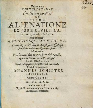 Praeside Deo Ter Opt. Max. Conclusiones Iuridicas De Rerum Alienatione Ex Iure Civili, Canonico, Feudali & Saxonico selectas. Authoritate Et Decreto Nobiliß. atq[ue] Amplissimi Collegii Iuridici in celeberrima Noribergensium Academia, Pro summis in utroq[ue] Iure rite consequendis Honoribus ac Privilegiis Doctoralibus Publicae disquisitioni submittit Prid. Cal. Octob. Horis & loco consuetis Johannes Schilter Lipsiensis. Anno Christi M.DC.XXX.