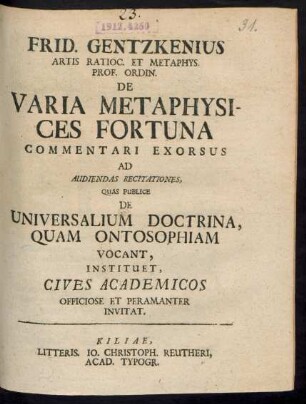 Frid. Gentzkenius Artis Ratioc. Et Metaphys. Prof. Ordin. De Varia Metaphysices Fortuna : Commentari Exorsus Ad Audiendas Recitationes, Quas Publice De Universalium Doctrina, Quam Ontosophiam Vocant, Instituet, Cives Academicos Officiose Et Peramanter Invitat : [Scrib. Kil. d. 10. Febr. 1725.]