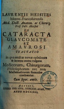 Lavrentii Heisteri Mœno-Francofurtensis Med. Doct. Anatom. ac Chirurg. Prof. Publ. Altorfini De Cataracta Glavcomate Et Amavrosi Tractatio : in qua multae novae opiniones & inventa contra vulgatas Medicorum, Chirurgorum, Philosophorum nec non Mathematicorum sententias continentur