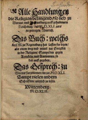 Alle Handlungen die Religion belangend so sich zu Worms vnd Regensburg auff gehaltenem Reichstag des MDXLI jars zu getragen : Nemlich Das Buch welchs Keis. M. zu Regensburg hat lassen furlegen, als einen weg vnd mittel zur Einigkeit in der Religion, Sampt den gegen Artickeln vnd Antworten so darauff gegeben ; Das Gesprech zu Worms furgenommen im jar MDXLI ; Sampt vielen andern Schrifften nützlich zu lesen