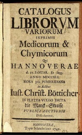 Catalogus Librorvm Variorum Inprimis Medicorum & Chymicorum Qui Hannoverae d. 15. Januar. Et seqq. Anno MDCCXLI. ... in Ædibus Iust. Christ. Bötticher In Platea Vulgo Dicta die Marck-Strasse Publica Auctionis Distrahentur.