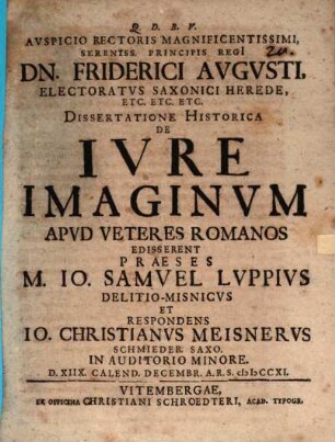 Avspicio Rectoris Magnificentissimi, Sereniss. Principis Regi[i] Dn. Friderici Avgvsti, Electoratvs Saxonici Herede, Etc. Etc. Etc. Dissertatione Historica De Ivre Imaginvm Apvd Veteres Romanos Edisserent Praeses M. Io. Samvel Lvppivs Delitio-Misnicvs Et Respondens Io. Christianvs Meisnervs Schmiedeb. Saxo. In Auditorio Minore. D. XIIX. Calend. Decembr. A.R.S. MDCCXI.