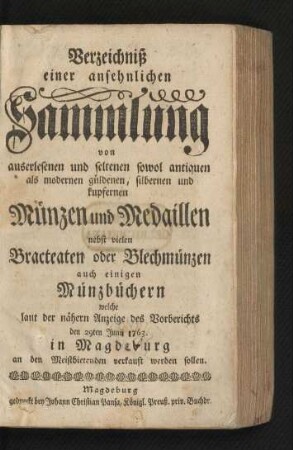 Verzeichniß einer ansehnlichen Sammlung von auserlesenen und seltenen sowol antiquen als modernen güldenen, silbernen und kupfernen Münzen und Medaillen nebst vielen Bracteaten oder Blechmünzen auch einigen Münzbüchern welche laut der nähern Anzeige des Vorberichts den 29ten Junii 1763. in Magdeburg an den Meistbietenden verkauft werden sollen
