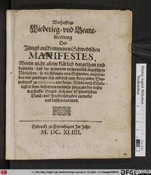 Warhafftige Wiederleg- und Beantwortung Des Jüngst außkommenen Schwedischen Manifestes : Worin nicht allein klärlich dargethan und bewiesen/ daß die in jennem vermeintlich angeführte Uhrsachen/ so die Königin von Schweden angetrieben und genötiget/ sich endtlich zum Krieg wider Dennemarck zu resolviren, von keiner Würde noch Erhebligkeit seyn/ besondern vielmehr hingegen der rechte warhaffte Grund sothaner Schwedischen Bund- und Friedbrüchigkeit entdecket und beschrieben wird