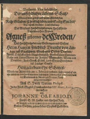 Thesaurus Vitae infallibilis, Der unfehlbahre Lebens-Schatz/ Worauf man gewiß und unzweiffentlich kan Recht Gläuben/ Christlich leben/ und Seelig Sterben : Bey Christ-Adelicher Leichbestattung Der ... Agneß geborner de Wreden/ Deß ... Herrn Hansen Friedrich Brands von Lindau/ uff Gaaschwitz/ Groß- und Döbitz Deuben ... Hertzgeliebten Ehe-Schatzes/ Welche der Allerhöchste am 18. Februarii ... auß diesem Jammerthal abgefodert ... Auß S. Pauli Worten Philip. I. In der Fürstl. Magdeb. DomKirchen den XIV. Martii, A. 1659 betrachtet