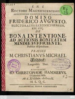Rectore Magnificentissimo, Serenissimo Principe Regio Ac Domino, Domino Friderico Avgvsto, Electoratvs Saxonici Herede, Etc. Etc. De Bona Intentione, Ad Actionis Bonitatem Minime Svfficiente, Publice disputabunt Praeses M. Christianvs Michael Fischbeck, Langensalz. Thur. Et Respondens Io. Christophor. Hammervs, VViesenthal. Misn. Ad d. XI Octobr. MDCCII. ...