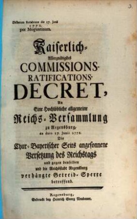 Kaiserlich-Allergnädigstes Commissions-Ratifications-Decret, An Eine Hochlöbliche allgemeine Reichs-Versammlung zu Regensburg, de dato 17. Junii 1771. Die Chur-Bayerischer Seits angesonnene Versetzung des Reichstags und gegen denselben und die Reichsstadt Regensburg verhängte Getreid-Sperre betreffend : Dictatum Ratisbonæ die 17. Junii 1771. per Moguntinum